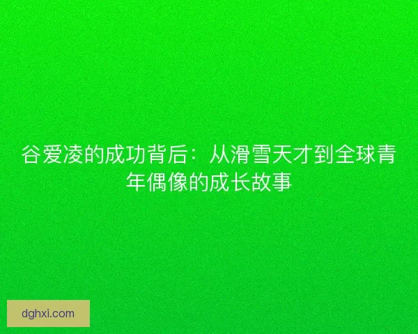谷爱凌的成功背后：从滑雪天才到全球青年偶像的成长故事