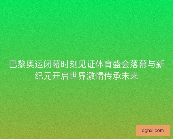 巴黎奥运闭幕时刻见证体育盛会落幕与新纪元开启世界激情传承未来